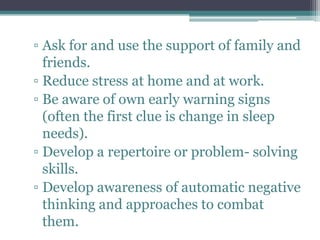 ▫ Ask for and use the support of family and
  friends.
▫ Reduce stress at home and at work.
▫ Be aware of own early warning signs
  (often the first clue is change in sleep
  needs).
▫ Develop a repertoire or problem- solving
  skills.
▫ Develop awareness of automatic negative
  thinking and approaches to combat
  them.
 