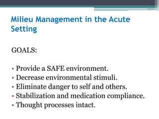 Milieu Management in the Acute
Setting

GOALS:

• Provide a SAFE environment.
• Decrease environmental stimuli.
• Eliminate danger to self and others.
• Stabilization and medication compliance.
• Thought processes intact.
 
