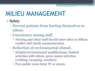 MILIEU MANAGEMENT
• Safety.
  ▫ Prevent patients from hurting themselves or
    others.
  ▫ Consistency among staff.
    Nursing and other staff should meet often to diffuse
     conflict and clarify communication.
 ▫ Reduction of environmental stimuli.
    Helpful environmental modifications: limited
     activities with others, gross motor activities
     (walking, sweeping, aerobics)
    Free public room form TV or stereo.
 