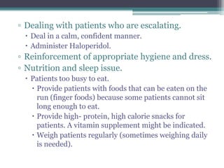 ▫ Dealing with patients who are escalating.
  Deal in a calm, confident manner.
  Administer Haloperidol.
▫ Reinforcement of appropriate hygiene and dress.
▫ Nutrition and sleep issue.
  Patients too busy to eat.
    Provide patients with foods that can be eaten on the
     run (finger foods) because some patients cannot sit
     long enough to eat.
    Provide high- protein, high calorie snacks for
     patients. A vitamin supplement might be indicated.
    Weigh patients regularly (sometimes weighing daily
     is needed).
 