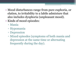 • Mood disturbances range from pure euphoria, or
  elation, to irritability to a labile admixture that
  also includes dysphoria (unpleasant mood).
• Kinds of mood episodes:
  ▫ Mania
  ▫ Hypomania
  ▫ Depression
  ▫ Mixed episodes (symptoms of both mania and
    depression at the same time or alternating
    frequently during the day).
 