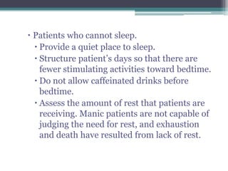  Patients who cannot sleep.
   Provide a quiet place to sleep.
   Structure patient’s days so that there are
    fewer stimulating activities toward bedtime.
   Do not allow caffeinated drinks before
    bedtime.
   Assess the amount of rest that patients are
    receiving. Manic patients are not capable of
    judging the need for rest, and exhaustion
    and death have resulted from lack of rest.
 