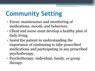 Community Setting
• Focus: maintenance and monitoring of
  medications, moods, and behaviors.
• Client and nurse must develop a healthy plan of
  daily living.
• Assist the patient in understanding the
  importance of continuing to take prescribed
  medications and participating in any prescribed
  psychotherapy.
• Psychotherapy: individual, family, or group
  therapy.
 