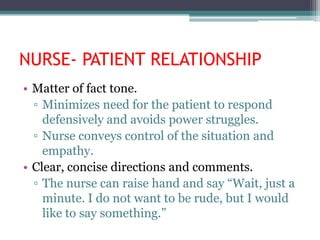 NURSE- PATIENT RELATIONSHIP
• Matter of fact tone.
  ▫ Minimizes need for the patient to respond
    defensively and avoids power struggles.
  ▫ Nurse conveys control of the situation and
    empathy.
• Clear, concise directions and comments.
  ▫ The nurse can raise hand and say “Wait, just a
    minute. I do not want to be rude, but I would
    like to say something.”
 