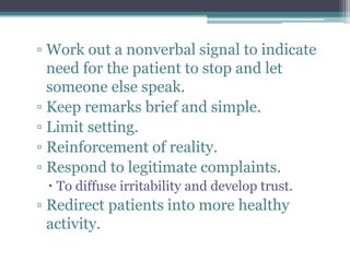 ▫ Work out a nonverbal signal to indicate
  need for the patient to stop and let
  someone else speak.
▫ Keep remarks brief and simple.
▫ Limit setting.
▫ Reinforcement of reality.
▫ Respond to legitimate complaints.
  To diffuse irritability and develop trust.
▫ Redirect patients into more healthy
  activity.
 