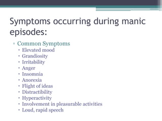 Symptoms occurring during manic
episodes:
▫ Common Symptoms
    Elevated mood
    Grandiosity
    Irritability
    Anger
    Insomnia
    Anorexia
    Flight of ideas
    Distractibility
    Hyperactivity
    Involvement in pleasurable activities
    Loud, rapid speech
 