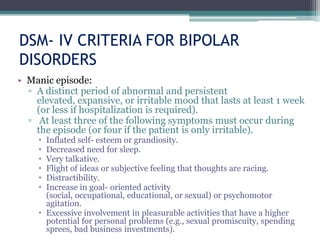 DSM- IV CRITERIA FOR BIPOLAR
DISORDERS
• Manic episode:
  ▫ A distinct period of abnormal and persistent
    elevated, expansive, or irritable mood that lasts at least 1 week
    (or less if hospitalization is required).
  ▫ At least three of the following symptoms must occur during
    the episode (or four if the patient is only irritable).
      Inflated self- esteem or grandiosity.
      Decreased need for sleep.
      Very talkative.
      Flight of ideas or subjective feeling that thoughts are racing.
      Distractibility.
      Increase in goal- oriented activity
       (social, occupational, educational, or sexual) or psychomotor
       agitation.
      Excessive involvement in pleasurable activities that have a higher
       potential for personal problems (e.g., sexual promiscuity, spending
       sprees, bad business investments).
 