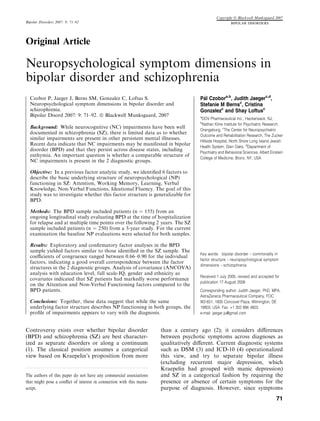 Copyright ª Blackwell Munksgaard 2007
Bipolar Disorders 2007: 9: 71–92                                                                        BIPOLAR DISORDERS




Original Article

Neuropsychological symptom dimensions in
bipolar disorder and schizophrenia
  Czobor P, Jaeger J, Berns SM, Gonzalez C, Loftus S.                                 Pa Czobora,b, Judith Jaegerc,d,
                                                                                       ´l
  Neuropsychological symptom dimensions in bipolar disorder and                       Stefanie M Bernsc, Cristina
  schizophrenia.                                                                      Gonzalezc and Shay Loftusc
  Bipolar Disord 2007: 9: 71–92. ª Blackwell Munksgaard, 2007                         a
                                                                                       DOV Pharmaceutical Inc., Hackensack, NJ,
                                                                                      b
                                                                                       Nathan Kline Institute for Psychiatric Research,
  Background: While neurocognitive (NC) impairments have been well
                                                                                      Orangeburg, cThe Center for Neuropsychiatric
  documented in schizophrenia (SZ), there is limited data as to whether
                                                                                      Outcome and Rehabilitation Research, The Zucker
  similar impairments are present in other persistent mental illnesses.
                                                                                      Hillside Hospital, North Shore Long Island Jewish
  Recent data indicate that NC impairments may be manifested in bipolar
                                                                                      Health System, Glen Oaks, dDepartment of
  disorder (BPD) and that they persist across disease states, including
                                                                                      Psychiatry and Behavioral Sciences, Albert Einstein
  euthymia. An important question is whether a comparable structure of
                                                                                      College of Medicine, Bronx, NY, USA
  NC impairments is present in the 2 diagnostic groups.

  Objective: In a previous factor analytic study, we identiﬁed 6 factors to
  describe the basic underlying structure of neuropsychological (NP)
  functioning in SZ: Attention, Working Memory, Learning, Verbal
  Knowledge, Non-Verbal Functions, Ideational Fluency. The goal of this
  study was to investigate whether this factor structure is generalizable for
  BPD.

  Methods: The BPD sample included patients (n ¼ 155) from an
  ongoing longitudinal study evaluating BPD at the time of hospitalization
  for relapse and at multiple time points over the following 2 years. The SZ
  sample included patients (n ¼ 250) from a 3-year study. For the current
  examination the baseline NP evaluations were selected for both samples.

  Results: Exploratory and conﬁrmatory factor analyses in the BPD
  sample yielded factors similar to those identiﬁed in the SZ sample. The
                                                                                      Key words: bipolar disorder – commonality in
  coeﬃcients of congruence ranged between 0.66–0.90 for the individual
                                                                                      factor structure – neuropsychological symptom
  factors, indicating a good overall correspondence between the factor
                                                                                      dimensions – schizophrenia
  structures in the 2 diagnostic groups. Analysis of covariance (ANCOVA)
  analysis with education level, full scale-IQ, gender and ethnicity as
                                                                                      Received 1 July 2005, revised and accepted for
  covariates indicated that SZ patients had markedly worse performance
                                                                                      publication 17 August 2006
  on the Attention and Non-Verbal Functioning factors compared to the
  BPD patients.                                                                       Corresponding author: Judith Jaeger, PhD, MPA,
                                                                                      AstraZeneca Pharmaceutical Company, FOC
  Conclusions: Together, these data suggest that while the same                       W2-651, 1800 Concovel Plaza, Wilmington, DE
  underlying factor structure describes NP functioning in both groups, the            19803, USA. Fax: +1 302 886 4803.
  proﬁle of impairments appears to vary with the diagnosis.                           e-mail: jaeger.ju@gmail.com



Controversy exists over whether bipolar disorder                      than a century ago (2); it considers diﬀerences
(BPD) and schizophrenia (SZ) are best character-                      between psychotic symptoms across diagnoses as
ized as separate disorders or along a continuum                       qualitatively diﬀerent. Current diagnostic systems
(1). The classical position assumes a categorical                     such as DSM (3) and ICD-10 (4) operationalized
view based on Kraepelin’s proposition from more                       this view, and try to separate bipolar illness
                                                                      (excluding recurrent major depression, which
                                                                      Kraepelin had grouped with manic depression)
The authors of this paper do not have any commercial associations     and SZ in a categorical fashion by requiring the
that might pose a conﬂict of interest in connection with this manu-   presence or absence of certain symptoms for the
script.                                                               purpose of diagnosis. However, since symptoms
                                                                                                                                    71
 