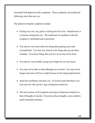 10
associated with depression like symptoms. These symptoms can include the
following, more than one, too.
The depressive bipolar symptoms include:
 Feeling very sad, very guilty or feeling that all is lost. Hopelessness is
a common feeling here too. The trademark of a problem is that the
symptom is unfounded and is persistent.
 You may be very tired, often not caring about getting your tasks
accomplished. You may lose interest in the things that you do daily,
normally. Even those things that you love to do may not be done.
 You may be very irritable, losing your temper for no real reason.
 You may not be able to sleep although you are tired. You may not be
hungry and some will lose weight because of not eating properly here.
 Some have problems with pain, too. If you have pain that there is no
real cause for, this can be a sign of depressive behavior.
 The most serious of all symptoms and signs of depressive behavior is
that of thoughts of suicide. If you have these thoughts, your condition
needs immediate attention.
 