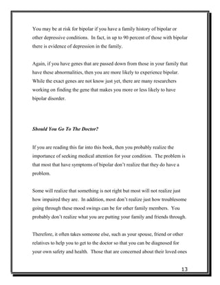 13
You may be at risk for bipolar if you have a family history of bipolar or
other depressive conditions. In fact, in up to 90 percent of those with bipolar
there is evidence of depression in the family.
Again, if you have genes that are passed down from those in your family that
have these abnormalities, then you are more likely to experience bipolar.
While the exact genes are not know just yet, there are many researchers
working on finding the gene that makes you more or less likely to have
bipolar disorder.
Should You Go To The Doctor?
If you are reading this far into this book, then you probably realize the
importance of seeking medical attention for your condition. The problem is
that most that have symptoms of bipolar don’t realize that they do have a
problem.
Some will realize that something is not right but most will not realize just
how impaired they are. In addition, most don’t realize just how troublesome
going through these mood swings can be for other family members. You
probably don’t realize what you are putting your family and friends through.
Therefore, it often takes someone else, such as your spouse, friend or other
relatives to help you to get to the doctor so that you can be diagnosed for
your own safety and health. Those that are concerned about their loved ones
 