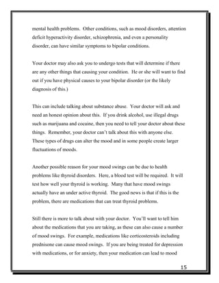 15
mental health problems. Other conditions, such as mood disorders, attention
deficit hyperactivity disorder, schizophrenia, and even a personality
disorder, can have similar symptoms to bipolar conditions.
Your doctor may also ask you to undergo tests that will determine if there
are any other things that causing your condition. He or she will want to find
out if you have physical causes to your bipolar disorder (or the likely
diagnosis of this.)
This can include talking about substance abuse. Your doctor will ask and
need an honest opinion about this. If you drink alcohol, use illegal drugs
such as marijuana and cocaine, then you need to tell your doctor about these
things. Remember, your doctor can’t talk about this with anyone else.
These types of drugs can alter the mood and in some people create larger
fluctuations of moods.
Another possible reason for your mood swings can be due to health
problems like thyroid disorders. Here, a blood test will be required. It will
test how well your thyroid is working. Many that have mood swings
actually have an under active thyroid. The good news is that if this is the
problem, there are medications that can treat thyroid problems.
Still there is more to talk about with your doctor. You’ll want to tell him
about the medications that you are taking, as these can also cause a number
of mood swings. For example, medications like corticosteroids including
prednisone can cause mood swings. If you are being treated for depression
with medications, or for anxiety, then your medication can lead to mood
 