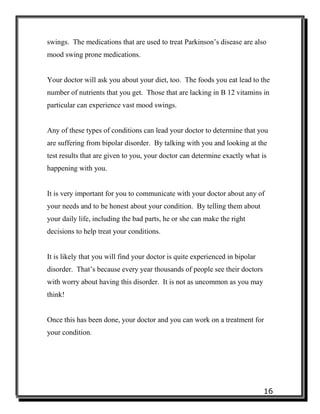 16
swings. The medications that are used to treat Parkinson’s disease are also
mood swing prone medications.
Your doctor will ask you about your diet, too. The foods you eat lead to the
number of nutrients that you get. Those that are lacking in B 12 vitamins in
particular can experience vast mood swings.
Any of these types of conditions can lead your doctor to determine that you
are suffering from bipolar disorder. By talking with you and looking at the
test results that are given to you, your doctor can determine exactly what is
happening with you.
It is very important for you to communicate with your doctor about any of
your needs and to be honest about your condition. By telling them about
your daily life, including the bad parts, he or she can make the right
decisions to help treat your conditions.
It is likely that you will find your doctor is quite experienced in bipolar
disorder. That’s because every year thousands of people see their doctors
with worry about having this disorder. It is not as uncommon as you may
think!
Once this has been done, your doctor and you can work on a treatment for
your condition.
 