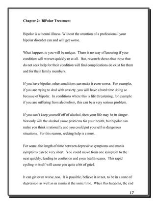 17
Chapter 2: BiPolar Treatment
Bipolar is a mental illness. Without the attention of a professional, your
bipolar disorder can and will get worse.
What happens to you will be unique. There is no way of knowing if your
condition will worsen quickly or at all. But, research shows that those that
do not seek help for their condition will find complications do exist for them
and for their family members.
If you have bipolar, other conditions can make it even worse. For example,
if you are trying to deal with anxiety, you will have a hard time doing so
because of bipolar. In conditions where this is life threatening, for example
if you are suffering from alcoholism, this can be a very serious problem.
If you can’t keep yourself off of alcohol, then your life may be in danger.
Not only will the alcohol cause problems for your health, but bipolar can
make you think irrationally and you could put yourself in dangerous
situations. For this reason, seeking help is a must.
For some, the length of time between depressive symptoms and mania
symptoms can be very short. You could move from one symptom to the
next quickly, leading to confusion and even health scares. This rapid
cycling in itself will cause you quite a bit of grief.
It can get even worse, too. It is possible, believe it or not, to be in a state of
depression as well as in mania at the same time. When this happens, the end
 