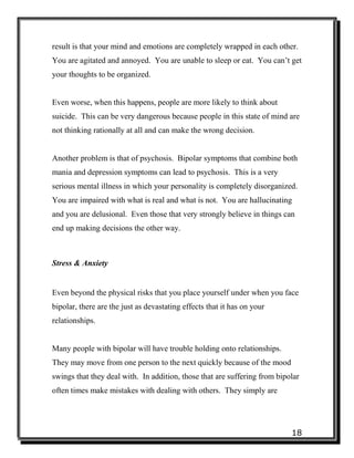 18
result is that your mind and emotions are completely wrapped in each other.
You are agitated and annoyed. You are unable to sleep or eat. You can’t get
your thoughts to be organized.
Even worse, when this happens, people are more likely to think about
suicide. This can be very dangerous because people in this state of mind are
not thinking rationally at all and can make the wrong decision.
Another problem is that of psychosis. Bipolar symptoms that combine both
mania and depression symptoms can lead to psychosis. This is a very
serious mental illness in which your personality is completely disorganized.
You are impaired with what is real and what is not. You are hallucinating
and you are delusional. Even those that very strongly believe in things can
end up making decisions the other way.
Stress & Anxiety
Even beyond the physical risks that you place yourself under when you face
bipolar, there are the just as devastating effects that it has on your
relationships.
Many people with bipolar will have trouble holding onto relationships.
They may move from one person to the next quickly because of the mood
swings that they deal with. In addition, those that are suffering from bipolar
often times make mistakes with dealing with others. They simply are
 