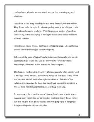 19
confused as to what the true emotion is supposed to be during any such
situations.
In addition to this many with bipolar also have financial problems to boot.
They do not make the right decisions regarding money, spending on credit
and making choices in products. With this comes a number of problems
from having to file bankruptcy to having to burden other family members
with this problem.
Sometimes, a mania episode can trigger a shopping spree. Or a depressive
episode can do the same just in the wrong way.
Still, one of the worst effects of bipolar is the way that people who have it
treat themselves. Many find that the only way to cope with what is
happening to them is to isolate themselves from everyone.
This happens easily during depressive phases especially when an individual
is having a severe episode. Without the protection they need from a loved
one, they can let their suicidal thoughts take control. Because of this
isolation, it is important for those that have loved ones in this condition to
provide them with the care that they need to keep them safe.
As you can see, the complications of bipolar disorder can be quite severe.
Because many people that suffer from this condition simply do not realize
that they have it, it can easily escalate and even put people in danger just
doing the things that they do everyday.
 