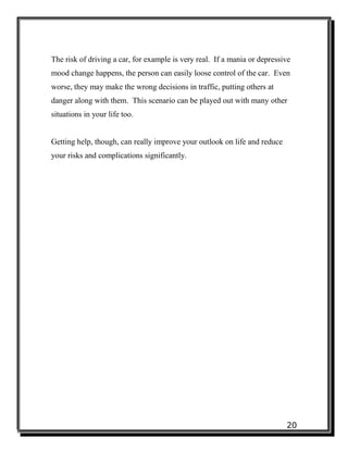20
The risk of driving a car, for example is very real. If a mania or depressive
mood change happens, the person can easily loose control of the car. Even
worse, they may make the wrong decisions in traffic, putting others at
danger along with them. This scenario can be played out with many other
situations in your life too.
Getting help, though, can really improve your outlook on life and reduce
your risks and complications significantly.
 