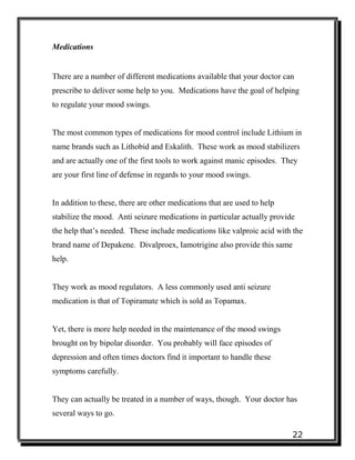 22
Medications
There are a number of different medications available that your doctor can
prescribe to deliver some help to you. Medications have the goal of helping
to regulate your mood swings.
The most common types of medications for mood control include Lithium in
name brands such as Lithobid and Eskalith. These work as mood stabilizers
and are actually one of the first tools to work against manic episodes. They
are your first line of defense in regards to your mood swings.
In addition to these, there are other medications that are used to help
stabilize the mood. Anti seizure medications in particular actually provide
the help that’s needed. These include medications like valproic acid with the
brand name of Depakene. Divalproex, Iamotrigine also provide this same
help.
They work as mood regulators. A less commonly used anti seizure
medication is that of Topiramate which is sold as Topamax.
Yet, there is more help needed in the maintenance of the mood swings
brought on by bipolar disorder. You probably will face episodes of
depression and often times doctors find it important to handle these
symptoms carefully.
They can actually be treated in a number of ways, though. Your doctor has
several ways to go.
 