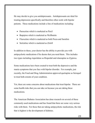 23
He may decide to give you antidepressants. Antidepressants are ideal for
treating depression specifically and therefore often work with bipolar
patients. These medications include a line of medications including:
 Paraxetine which is marketed as Paxil
 Buprpion which is marketed as Wellbutrin
 Fluoxetine which is marketed as both Proza and Sarafem
 Sertraline which is marketed as Zoloft
In addition to these, your doctor has the ability to provide you with
antipsychotic medications if he deems that you need them. This includes
two types including risperidone as Risperdal and olanzapine as Zyprexa.
Some medications have been created to treat both the depressive and the
mania symptoms that you face with bipolar disorder. For example, just
recently, the Food and Drug Administration approved quetiapine as Seroquel
to treat both extents of your condition.
Yet, there are some concerns about medications that treat bipolar. There are
some health risks that you can take on because you are taking these
medications.
The American Diabetes Association has done research on several of these
commonly used medications and has found that there are some very serious
risks with them. For those that are taking antipsychotic medications, the risk
that is highest is the development of diabetes.
 