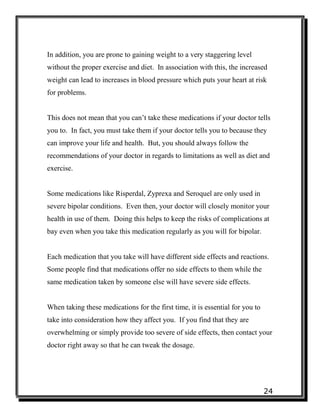 24
In addition, you are prone to gaining weight to a very staggering level
without the proper exercise and diet. In association with this, the increased
weight can lead to increases in blood pressure which puts your heart at risk
for problems.
This does not mean that you can’t take these medications if your doctor tells
you to. In fact, you must take them if your doctor tells you to because they
can improve your life and health. But, you should always follow the
recommendations of your doctor in regards to limitations as well as diet and
exercise.
Some medications like Risperdal, Zyprexa and Seroquel are only used in
severe bipolar conditions. Even then, your doctor will closely monitor your
health in use of them. Doing this helps to keep the risks of complications at
bay even when you take this medication regularly as you will for bipolar.
Each medication that you take will have different side effects and reactions.
Some people find that medications offer no side effects to them while the
same medication taken by someone else will have severe side effects.
When taking these medications for the first time, it is essential for you to
take into consideration how they affect you. If you find that they are
overwhelming or simply provide too severe of side effects, then contact your
doctor right away so that he can tweak the dosage.
 