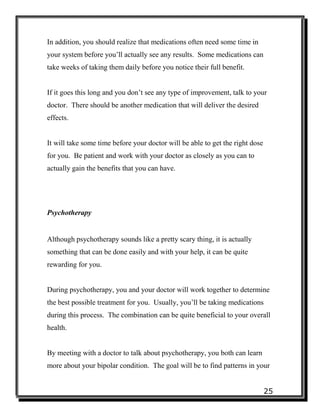 25
In addition, you should realize that medications often need some time in
your system before you’ll actually see any results. Some medications can
take weeks of taking them daily before you notice their full benefit.
If it goes this long and you don’t see any type of improvement, talk to your
doctor. There should be another medication that will deliver the desired
effects.
It will take some time before your doctor will be able to get the right dose
for you. Be patient and work with your doctor as closely as you can to
actually gain the benefits that you can have.
Psychotherapy
Although psychotherapy sounds like a pretty scary thing, it is actually
something that can be done easily and with your help, it can be quite
rewarding for you.
During psychotherapy, you and your doctor will work together to determine
the best possible treatment for you. Usually, you’ll be taking medications
during this process. The combination can be quite beneficial to your overall
health.
By meeting with a doctor to talk about psychotherapy, you both can learn
more about your bipolar condition. The goal will be to find patterns in your
 