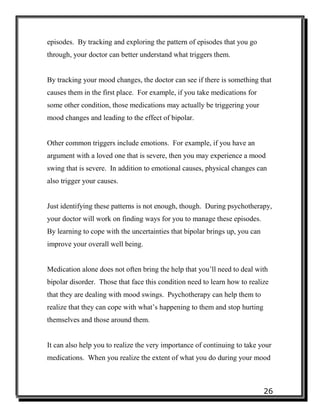26
episodes. By tracking and exploring the pattern of episodes that you go
through, your doctor can better understand what triggers them.
By tracking your mood changes, the doctor can see if there is something that
causes them in the first place. For example, if you take medications for
some other condition, those medications may actually be triggering your
mood changes and leading to the effect of bipolar.
Other common triggers include emotions. For example, if you have an
argument with a loved one that is severe, then you may experience a mood
swing that is severe. In addition to emotional causes, physical changes can
also trigger your causes.
Just identifying these patterns is not enough, though. During psychotherapy,
your doctor will work on finding ways for you to manage these episodes.
By learning to cope with the uncertainties that bipolar brings up, you can
improve your overall well being.
Medication alone does not often bring the help that you’ll need to deal with
bipolar disorder. Those that face this condition need to learn how to realize
that they are dealing with mood swings. Psychotherapy can help them to
realize that they can cope with what’s happening to them and stop hurting
themselves and those around them.
It can also help you to realize the very importance of continuing to take your
medications. When you realize the extent of what you do during your mood
 