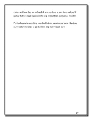 27
swings and how they are unfounded, you can learn to spot them and you’ll
realize that you need medication to help control them as much as possible.
Psychotherapy is something you should do on a continuing basis. By doing
so, you allow yourself to get the most help that you can have.
 