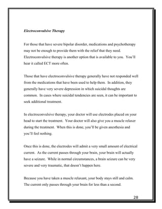 28
Electroconvulsive Therapy
For those that have severe bipolar disorder, medications and psychotherapy
may not be enough to provide them with the relief that they need.
Electroconvulsive therapy is another option that is available to you. You’ll
hear it called ECT more often.
Those that have electroconvulsive therapy generally have not responded well
from the medications that have been used to help them. In addition, they
generally have very severe depression in which suicidal thoughts are
common. In cases where suicidal tendencies are seen, it can be important to
seek additional treatment.
In electroconvulsive therapy, your doctor will use electrodes placed on your
head to start the treatment. Your doctor will also give you a muscle relaxer
during the treatment. When this is done, you’ll be given anesthesia and
you’ll feel nothing.
Once this is done, the electrodes will admit a very small amount of electrical
current. As the current passes through your brain, your brain will actually
have a seizure. While in normal circumstances, a brain seizure can be very
severe and very traumatic, that doesn’t happen here.
Because you have taken a muscle relaxant, your body stays still and calm.
The current only passes through your brain for less than a second.
 