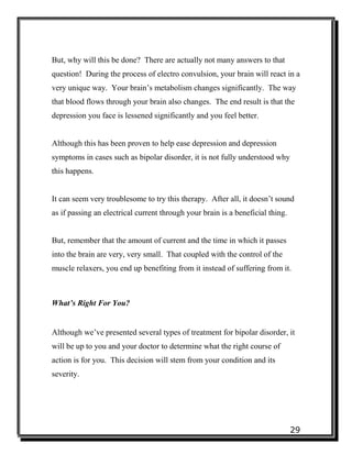29
But, why will this be done? There are actually not many answers to that
question! During the process of electro convulsion, your brain will react in a
very unique way. Your brain’s metabolism changes significantly. The way
that blood flows through your brain also changes. The end result is that the
depression you face is lessened significantly and you feel better.
Although this has been proven to help ease depression and depression
symptoms in cases such as bipolar disorder, it is not fully understood why
this happens.
It can seem very troublesome to try this therapy. After all, it doesn’t sound
as if passing an electrical current through your brain is a beneficial thing.
But, remember that the amount of current and the time in which it passes
into the brain are very, very small. That coupled with the control of the
muscle relaxers, you end up benefiting from it instead of suffering from it.
What’s Right For You?
Although we’ve presented several types of treatment for bipolar disorder, it
will be up to you and your doctor to determine what the right course of
action is for you. This decision will stem from your condition and its
severity.
 