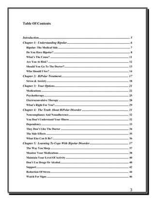3
Table Of Contents
Introduction........................................................................................................................ 5
Chapter 1: Understanding Bipolar................................................................................... 6
Bipolar: The Medical Side....................................................................................................... 7
Do You Have Bipolar? ............................................................................................................. 8
What’s The Cause? ................................................................................................................ 11
Are You At Risk? ................................................................................................................... 12
Should You Go To The Doctor?............................................................................................ 13
Who Should I See? ................................................................................................................. 14
Chapter 2: BiPolar Treatment........................................................................................ 17
Stress & Anxiety..................................................................................................................... 18
Chapter 3: Your Options................................................................................................. 21
Medications............................................................................................................................. 22
Psychotherapy......................................................................................................................... 25
Electroconvulsive Therapy.................................................................................................... 28
What’s Right For You?.......................................................................................................... 29
Chapter 4: The Truth About BiPolar Disorder ............................................................. 31
Noncompliance And Nonadherence...................................................................................... 32
You Don’t Understand Your Illness ..................................................................................... 32
Dependency............................................................................................................................. 33
They Don’t Like The Doctor ................................................................................................. 34
The Side Effects...................................................................................................................... 35
What Else Can It Be?............................................................................................................. 36
Chapter 5: Learning To Cope With Bipolar Disorder................................................... 37
The Way You Sleep................................................................................................................ 37
Monitor Your Medications.................................................................................................... 38
Maintain Your Level Of Activity.......................................................................................... 40
Don’t Use Drugs Or Alcohol.................................................................................................. 40
Support.................................................................................................................................... 42
Reduction Of Stress................................................................................................................ 44
Watch For Signs ..................................................................................................................... 46
 