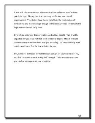 30
It also will take some time to adjust medications and to see benefits from
psychotherapy. During that time, you may not be able to see much
improvement. Yet, studies have shown benefits in the combination of
medications and psychotherapy enough so that many patients see remarkable
improvement in their daily lives.
By working with your doctor, you too can find this benefit. Yet, it will be
important for you to do just that: work with your doctor. Stay in constant
communication with him about how you are doing. He’s there to help work
out the wrinkles to find the best solution for you.
But, is that it? Is that all the help that you can get for your condition? No,
and that’s why this e-book is only half through. There are other ways that
you can learn to cope with your condition.
 