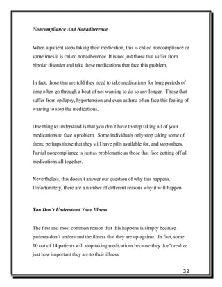 32
Noncompliance And Nonadherence
When a patient stops taking their medication, this is called noncompliance or
sometimes it is called nonadherence. It is not just those that suffer from
bipolar disorder and take these medications that face this problem.
In fact, those that are told they need to take medications for long periods of
time often go through a bout of not wanting to do so any longer. Those that
suffer from epilepsy, hypertension and even asthma often face this feeling of
wanting to stop the medications.
One thing to understand is that you don’t have to stop taking all of your
medications to face a problem. Some individuals only stop taking some of
them; perhaps those that they still have pills available for, and stop others.
Partial noncompliance is just as problematic as those that face cutting off all
medications all together.
Nevertheless, this doesn’t answer our question of why this happens.
Unfortunately, there are a number of different reasons why it will happen.
You Don’t Understand Your Illness
The first and most common reason that this happens is simply because
patients don’t understand the illness that they are up against. In fact, some
10 out of 14 patients will stop taking medications because they don’t realize
just how important they are to their illness.
 