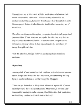 33
Many patients, up to 80 percent, will take medications only because their
doctor’s tell them to. Many don’t realize why they need to take the
medications that they do, but simply do so because their doctor tells them to.
Because people do this, it is hard to understand just how aware they are of
their illness.
One of the most important things that you can do, then, is to truly understand
your condition. If your loved one has bipolar disorder, then help them to
stay informed about their condition. It is essential that you provide this
information because without it, they may not realize the importance of
taking those pills each day.
With this education, though, protection can be significant from these
problems.
Dependency
Although lack of awareness about their condition is the single most common
reason that patients do not take their medication, the dependency that they
have on alcohol and drugs is another reason that it happens.
Those that put themselves in this position often are at a great risk of health
related problems due to those medications. Many times, it becomes very
important for a patient to make a choice. Should they take their medications
or should they continue to drink alcohol or do drugs?
 