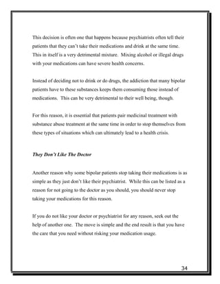 34
This decision is often one that happens because psychiatrists often tell their
patients that they can’t take their medications and drink at the same time.
This in itself is a very detrimental mixture. Mixing alcohol or illegal drugs
with your medications can have severe health concerns.
Instead of deciding not to drink or do drugs, the addiction that many bipolar
patients have to these substances keeps them consuming those instead of
medications. This can be very detrimental to their well being, though.
For this reason, it is essential that patients pair medicinal treatment with
substance abuse treatment at the same time in order to stop themselves from
these types of situations which can ultimately lead to a health crisis.
They Don’t Like The Doctor
Another reason why some bipolar patients stop taking their medications is as
simple as they just don’t like their psychiatrist. While this can be listed as a
reason for not going to the doctor as you should, you should never stop
taking your medications for this reason.
If you do not like your doctor or psychiatrist for any reason, seek out the
help of another one. The move is simple and the end result is that you have
the care that you need without risking your medication usage.
 