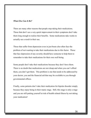 36
What Else Can It Be?
There are many other reasons that people stop taking their medications.
Those that don’t see a very quick improvement in their symptoms don’t take
them long enough to realize their benefits. Some medications take weeks to
actually see a result in their use.
Those that suffer from depression even in just bouts also often face the
problem of not wanting to take their medications due to this factor. Those
that face depression of any severity should have someone to help them to
remember to take their medications for their own well being.
Some people don’t take their medications because they don’t have them.
There is no doubt that medications are not cheap and when you can’t afford
them, you don’t get them. This problem is one that needs to be addressed by
your doctor, you and the financial aid that may be available to you through
governmental offices.
Finally, some patients don’t take their medication for bipolar disorder simply
because they enjoy being in their manic stage. Still, this stage is only a stage
and you are still putting yourself at risk of health related illness by not taking
your medication!
 