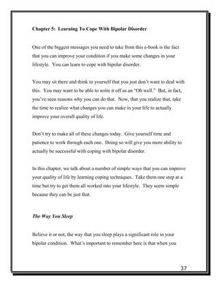 37
Chapter 5: Learning To Cope With Bipolar Disorder
One of the biggest messages you need to take from this e-book is the fact
that you can improve your condition if you make some changes in your
lifestyle. You can learn to cope with bipolar disorder.
You may sit there and think to yourself that you just don’t want to deal with
this. You may want to be able to write it off as an “Oh well.” But, in fact,
you’ve seen reasons why you can do that. Now, that you realize that, take
the time to realize what changes you can make in your life to actually
improve your overall quality of life.
Don’t try to make all of these changes today. Give yourself time and
patience to work through each one. Doing so will give you more ability to
actually be successful with coping with bipolar disorder.
In this chapter, we talk about a number of simple ways that you can improve
your quality of life by learning coping techniques. Take them one step at a
time but try to get them all worked into your lifestyle. They seem simple
because they can be just that.
The Way You Sleep
Believe it or not, the way that you sleep plays a significant role in your
bipolar condition. What’s important to remember here is that when you
 