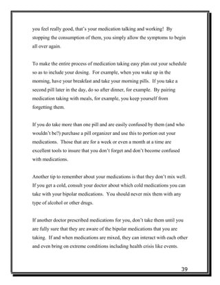 39
you feel really good, that’s your medication talking and working! By
stopping the consumption of them, you simply allow the symptoms to begin
all over again.
To make the entire process of medication taking easy plan out your schedule
so as to include your dosing. For example, when you wake up in the
morning, have your breakfast and take your morning pills. If you take a
second pill later in the day, do so after dinner, for example. By pairing
medication taking with meals, for example, you keep yourself from
forgetting them.
If you do take more than one pill and are easily confused by them (and who
wouldn’t be?) purchase a pill organizer and use this to portion out your
medications. Those that are for a week or even a month at a time are
excellent tools to insure that you don’t forget and don’t become confused
with medications.
Another tip to remember about your medications is that they don’t mix well.
If you get a cold, consult your doctor about which cold medications you can
take with your bipolar medications. You should never mix them with any
type of alcohol or other drugs.
If another doctor prescribed medications for you, don’t take them until you
are fully sure that they are aware of the bipolar medications that you are
taking. If and when medications are mixed, they can interact with each other
and even bring on extreme conditions including health crisis like events.
 