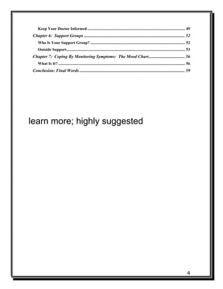 4
Keep Your Doctor Informed ................................................................................................. 49
Chapter 6: Support Groups ............................................................................................ 52
Who Is Your Support Group? .............................................................................................. 52
Outside Support...................................................................................................................... 53
Chapter 7: Coping By Monitoring Symptoms: The Mood Chart................................. 56
What Is It? .............................................................................................................................. 56
Conclusion: Final Words ................................................................................................ 59
learn more; highly suggested
 
