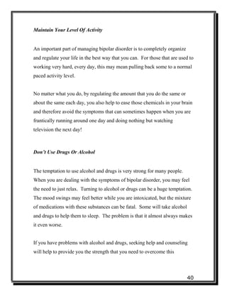 40
Maintain Your Level Of Activity
An important part of managing bipolar disorder is to completely organize
and regulate your life in the best way that you can. For those that are used to
working very hard, every day, this may mean pulling back some to a normal
paced activity level.
No matter what you do, by regulating the amount that you do the same or
about the same each day, you also help to ease those chemicals in your brain
and therefore avoid the symptoms that can sometimes happen when you are
frantically running around one day and doing nothing but watching
television the next day!
Don’t Use Drugs Or Alcohol
The temptation to use alcohol and drugs is very strong for many people.
When you are dealing with the symptoms of bipolar disorder, you may feel
the need to just relax. Turning to alcohol or drugs can be a huge temptation.
The mood swings may feel better while you are intoxicated, but the mixture
of medications with these substances can be fatal. Some will take alcohol
and drugs to help them to sleep. The problem is that it almost always makes
it even worse.
If you have problems with alcohol and drugs, seeking help and counseling
will help to provide you the strength that you need to overcome this
 