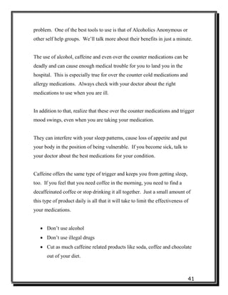 41
problem. One of the best tools to use is that of Alcoholics Anonymous or
other self help groups. We’ll talk more about their benefits in just a minute.
The use of alcohol, caffeine and even over the counter medications can be
deadly and can cause enough medical trouble for you to land you in the
hospital. This is especially true for over the counter cold medications and
allergy medications. Always check with your doctor about the right
medications to use when you are ill.
In addition to that, realize that these over the counter medications and trigger
mood swings, even when you are taking your medication.
They can interfere with your sleep patterns, cause loss of appetite and put
your body in the position of being vulnerable. If you become sick, talk to
your doctor about the best medications for your condition.
Caffeine offers the same type of trigger and keeps you from getting sleep,
too. If you feel that you need coffee in the morning, you need to find a
decaffeinated coffee or stop drinking it all together. Just a small amount of
this type of product daily is all that it will take to limit the effectiveness of
your medications.
 Don’t use alcohol
 Don’t use illegal drugs
 Cut as much caffeine related products like soda, coffee and chocolate
out of your diet.
 
