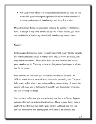 42
 Ask your doctor which over the counter medications are okay for you
to use with your current prescription medications and those that will
not cause problems with mood swings and sleep depravation.
Doing those four things can drastically improve the quality of life that you
have. Although it may seem hard to not be able to have a drink, you know
that the benefits of not having to deal with mood swings matters more.
Support
Getting support from your family is vitally important. Many bipolar patients
like to think that they can do it on their own. But, as we’ve discussed, it is
very difficult to do this. Most of the time, you won’t realize how severe
your mood swing is. You may not realize that you are lashing out at a loved
one for no reason.
Step one is to tell those that you love about your bipolar disorder. As
difficult as that sounds, those close to you can be your safety net. They can
help you to realize what is happening and how you are acting. A supportive
person will guide you to help and will stand by you through this prognosis
and this life long challenge.
Step two is to realize that you aren’t the only one that is suffering. Bipolar
patients often lash out at those that they love. Those in your family have to
deal with mood swings that can be quite severe. Although you feel you
can’t do much about this, helping your loved ones to be educated and
 