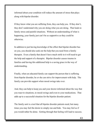 43
informed about your condition will reduce the amount of stress that plays
along with bipolar disorder.
If they know what you are suffering from, they can help you. If they don’t,
they don’t understand why you are doing what you are doing. That leads to
family stress and painful situations. Without an understanding of what is
happening, your family just can’t be as supportive as they could be
otherwise.
In addition to just having knowledge of the effect that bipolar disorder has
on you, you should also seek out the help that you need from a family
therapist. Even a family that doesn’t have much strife in it will need to get
the help and support of a therapist. Bipolar disorder causes trauma in
families and having this additional help is a saving grace in the way of
understanding.
Finally, when an educated family can support the person that is suffering
from bipolar disorder, he or she can strive for improvement with help. The
family can provide support when mood swings take over.
And, they can help to keep you and your doctor informed about the way that
you react to situations, to mood swings and even to your medications. That
adds up to a successful situation for the bipolar disorder patient.
The family unit is a tool that all bipolar disorder patients need, but many
times you may feel the desire to simply run and hide. You may feel as if
you would rather be alone. Getting through that feeling will lead to success.
 
