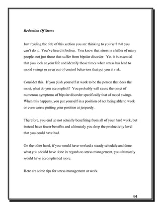 44
Reduction Of Stress
Just reading the title of this section you are thinking to yourself that you
can’t do it. You’ve heard it before. You know that stress is a killer of many
people, not just those that suffer from bipolar disorder. Yet, it is essential
that you look at your life and identify those times when stress has lead to
mood swings or even out of control behaviors that put you at risk.
Consider this. If you push yourself at work to be the person that does the
most, what do you accomplish? You probably will cause the onset of
numerous symptoms of bipolar disorder specifically that of mood swings.
When this happens, you put yourself in a position of not being able to work
or even worse putting your position at jeopardy.
Therefore, you end up not actually benefiting from all of your hard work, but
instead have fewer benefits and ultimately you drop the productivity level
that you could have had.
On the other hand, if you would have worked a steady schedule and done
what you should have done in regards to stress management, you ultimately
would have accomplished more.
Here are some tips for stress management at work.
 