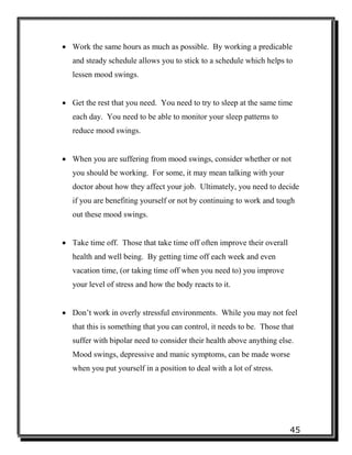 45
 Work the same hours as much as possible. By working a predicable
and steady schedule allows you to stick to a schedule which helps to
lessen mood swings.
 Get the rest that you need. You need to try to sleep at the same time
each day. You need to be able to monitor your sleep patterns to
reduce mood swings.
 When you are suffering from mood swings, consider whether or not
you should be working. For some, it may mean talking with your
doctor about how they affect your job. Ultimately, you need to decide
if you are benefiting yourself or not by continuing to work and tough
out these mood swings.
 Take time off. Those that take time off often improve their overall
health and well being. By getting time off each week and even
vacation time, (or taking time off when you need to) you improve
your level of stress and how the body reacts to it.
 Don’t work in overly stressful environments. While you may not feel
that this is something that you can control, it needs to be. Those that
suffer with bipolar need to consider their health above anything else.
Mood swings, depressive and manic symptoms, can be made worse
when you put yourself in a position to deal with a lot of stress.
 