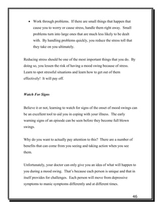 46
 Work through problems. If there are small things that happen that
cause you to worry or cause stress, handle them right away. Small
problems turn into large ones that are much less likely to be dealt
with. By handling problems quickly, you reduce the stress toll that
they take on you ultimately.
Reducing stress should be one of the most important things that you do. By
doing so, you lessen the risk of having a mood swing because of stress.
Learn to spot stressful situations and learn how to get out of them
effectively! It will pay off.
Watch For Signs
Believe it or not, learning to watch for signs of the onset of mood swings can
be an excellent tool to aid you in coping with your illness. The early
warning signs of an episode can be seen before they become full blown
swings.
Why do you want to actually pay attention to this? There are a number of
benefits that can come from you seeing and taking action when you see
them.
Unfortunately, your doctor can only give you an idea of what will happen to
you during a mood swing. That’s because each person is unique and that in
itself provides for challenges. Each person will move from depressive
symptoms to manic symptoms differently and at different times.
 