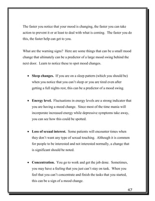 47
The faster you notice that your mood is changing, the faster you can take
action to prevent it or at least to deal with what is coming. The faster you do
this, the faster help can get to you.
What are the warning signs? Here are some things that can be a small mood
change that ultimately can be a predictor of a large mood swing behind the
next door. Learn to notice these to spot mood changes.
 Sleep changes. If you are on a sleep pattern (which you should be)
when you notice that you can’t sleep or you are tired even after
getting a full nights rest, this can be a predictor of a mood swing.
 Energy level. Fluctuations in energy levels are a strong indicator that
you are having a mood change. Since most of the time mania will
incorporate increased energy while depressive symptoms take away,
you can see how this could be spotted.
 Loss of sexual interest. Some patients will encounter times when
they don’t want any type of sexual touching. Although it is common
for people to be interested and not interested normally, a change that
is significant should be noted.
 Concentration. You go to work and get the job done. Sometimes,
you may have a feeling that you just can’t stay on task. When you
feel that you can’t concentrate and finish the tasks that you started,
this can be a sign of a mood change.
 