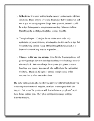48
 Self esteem. It is important for family members to take notice of these
situations. If you or your loved one determines that you are down and
out or you are saying negative things about yourself, then this could
be a sign that depressive symptoms are coming. It is essential that
these things be spotted and treated as soon as possible.
 Thought changes. If you just for no reason seem to be very
optimistic, or you are thinking about death a lot, this can be a sign that
you are having a mood swing. If these thoughts turn suicidal, it is
imperative to seek help as soon as possible.
 Changes in the way you appear. Some bipolar disorder patients will
go through stages in which they feel as if they need to change the way
that they look. You may change the way that you groom or to the
level that you groom. You may all of a sudden hate the clothes that
you have. These can be signs of a mood swing because of the
emotion that is often attached to them.
The early warning signs of a mood swing can be wonderful tools to aid you
in spotting trouble before it happens, or at least to the degree that it can
happen. But, one of the problems with this is that most people can’t spot
these things on their own. They often see these stresses as just their
everyday lifestyle.
 