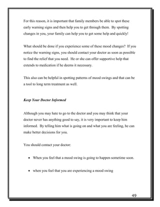49
For this reason, it is important that family members be able to spot these
early warning signs and then help you to get through them. By spotting
changes in you, your family can help you to get some help and quickly!
What should be done if you experience some of these mood changes? If you
notice the warning signs, you should contact your doctor as soon as possible
to find the relief that you need. He or she can offer supportive help that
extends to medication if he deems it necessary.
This also can be helpful in spotting patterns of mood swings and that can be
a tool to long term treatment as well.
Keep Your Doctor Informed
Although you may hate to go to the doctor and you may think that your
doctor never has anything good to say, it is very important to keep him
informed. By telling him what is going on and what you are feeling, he can
make better decisions for you.
You should contact your doctor:
 When you feel that a mood swing is going to happen sometime soon.
 when you feel that you are experiencing a mood swing
 