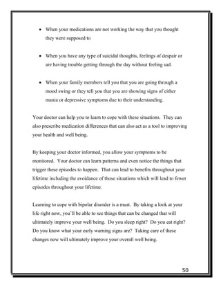 50
 When your medications are not working the way that you thought
they were supposed to
 When you have any type of suicidal thoughts, feelings of despair or
are having trouble getting through the day without feeling sad.
 When your family members tell you that you are going through a
mood swing or they tell you that you are showing signs of either
mania or depressive symptoms due to their understanding.
Your doctor can help you to learn to cope with these situations. They can
also prescribe medication differences that can also act as a tool to improving
your health and well being.
By keeping your doctor informed, you allow your symptoms to be
monitored. Your doctor can learn patterns and even notice the things that
trigger these episodes to happen. That can lead to benefits throughout your
lifetime including the avoidance of those situations which will lead to fewer
episodes throughout your lifetime.
Learning to cope with bipolar disorder is a must. By taking a look at your
life right now, you’ll be able to see things that can be changed that will
ultimately improve your well being. Do you sleep right? Do you eat right?
Do you know what your early warning signs are? Taking care of these
changes now will ultimately improve your overall well being.
 