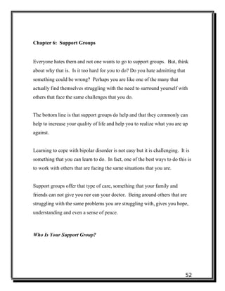 52
Chapter 6: Support Groups
Everyone hates them and not one wants to go to support groups. But, think
about why that is. Is it too hard for you to do? Do you hate admitting that
something could be wrong? Perhaps you are like one of the many that
actually find themselves struggling with the need to surround yourself with
others that face the same challenges that you do.
The bottom line is that support groups do help and that they commonly can
help to increase your quality of life and help you to realize what you are up
against.
Learning to cope with bipolar disorder is not easy but it is challenging. It is
something that you can learn to do. In fact, one of the best ways to do this is
to work with others that are facing the same situations that you are.
Support groups offer that type of care, something that your family and
friends can not give you nor can your doctor. Being around others that are
struggling with the same problems you are struggling with, gives you hope,
understanding and even a sense of peace.
Who Is Your Support Group?
 