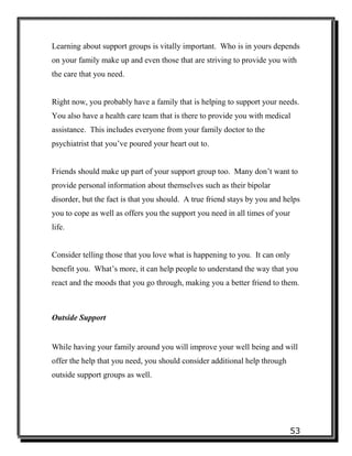 53
Learning about support groups is vitally important. Who is in yours depends
on your family make up and even those that are striving to provide you with
the care that you need.
Right now, you probably have a family that is helping to support your needs.
You also have a health care team that is there to provide you with medical
assistance. This includes everyone from your family doctor to the
psychiatrist that you’ve poured your heart out to.
Friends should make up part of your support group too. Many don’t want to
provide personal information about themselves such as their bipolar
disorder, but the fact is that you should. A true friend stays by you and helps
you to cope as well as offers you the support you need in all times of your
life.
Consider telling those that you love what is happening to you. It can only
benefit you. What’s more, it can help people to understand the way that you
react and the moods that you go through, making you a better friend to them.
Outside Support
While having your family around you will improve your well being and will
offer the help that you need, you should consider additional help through
outside support groups as well.
 